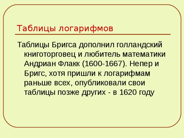 Таблицы логарифмов Таблицы Бригса дополнил голландский книготорговец и любитель математики Андриан Флакк (1600-1667). Непер и Бригс, хотя пришли к логарифмам раньше всех, опубликовали свои таблицы позже других - в 1620 году 