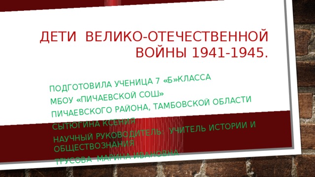 Подготовила ученица 7 «Б»класса МБОУ «Пичаевской Сош» Пичаевского района, Тамбовской области Сытюгина Ксения Научный руководитель: учитель истории и обществознания Трусова Марина Ивановна Дети Велико-Отечественной Войны 1941-1945. 