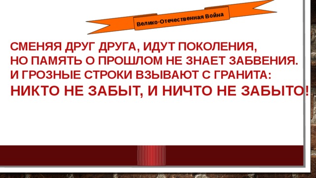 Велико-Отечественная Война СМЕНЯЯ ДРУГ ДРУГА, ИДУТ ПОКОЛЕНИЯ, НО ПАМЯТЬ О ПРОШЛОМ НЕ ЗНАЕТ ЗАБВЕНИЯ. И ГРОЗНЫЕ СТРОКИ ВЗЫВАЮТ С ГРАНИТА: НИКТО НЕ ЗАБЫТ, И НИЧТО НЕ ЗАБЫТО!