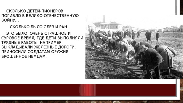 Сколько детей-пионеров погибло в Велико-отечественную войну… Сколько было слёз и ран…. Это было очень страшное и суровое время, где дети выполняли трудные работы: например выкладывали железные дороги, приносили солдатам оружия брошенное немцам.