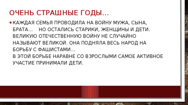 Очень Страшные годы… Каждая семья проводила на войну мужа, сына, брата… Но остались старики, женщины и дети. Великую Отечественную войну не случайно называют Великой. Она подняла весь народ на борьбу с фашистами…  В этой борьбе наравне со взрослыми самое активное участие принимали дети. 