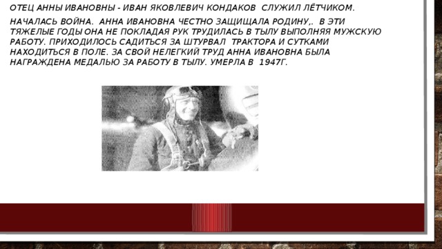 Отец Анны Ивановны - Иван Яковлевич Кондаков служил лётчиком. Началась война. Анна Ивановна Честно защищала Родину,. В эти тяжелые годы она не покладая рук трудилась в тылу выполняя мужскую работу. Приходилось садиться за штурвал трактора и сутками находиться в поле. За свой нелегкий труд Анна Ивановна была награждена медалью за работу в Тылу. Умерла в 1947г.