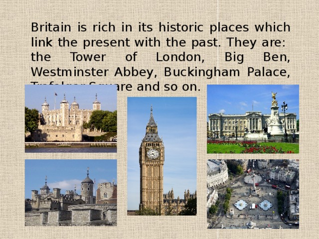 Britain is rich in its historic places which link the present with the past. They are: the Tower of London, Big Ben, Westminster Abbey, Buckingham Palace, Trafalgar Square and so on. 