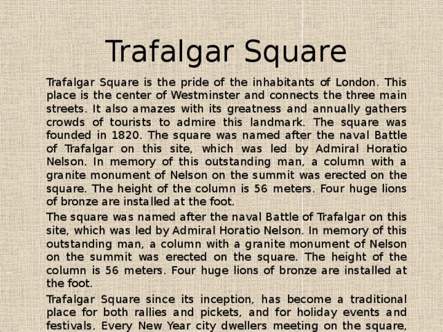 Trafalgar Square Trafalgar Square is the pride of the inhabitants of London. This place is the center of Westminster and connects the three main streets. It also amazes with its greatness and annually gathers crowds of tourists to admire this landmark. The square was founded in 1820. The square was named after the naval Battle of Trafalgar on this site, which was led by Admiral Horatio Nelson. In memory of this outstanding man, a column with a granite monument of Nelson on the summit was erected on the square. The height of the column is 56 meters. Four huge lions of bronze are installed at the foot. The square was named after the naval Battle of Trafalgar on this site, which was led by Admiral Horatio Nelson. In memory of this outstanding man, a column with a granite monument of Nelson on the summit was erected on the square. The height of the column is 56 meters. Four huge lions of bronze are installed at the foot. Trafalgar Square since its inception, has become a traditional place for both rallies and pickets, and for holiday events and festivals. Every New Year city ​​dwellers meeting on the square, where a festive Christmas tree of Great Britain is established. 