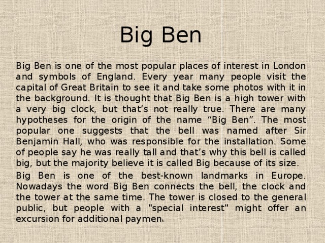 Big Ben Big Ben is one of the most popular places of interest in London and symbols of England. Every year many people visit the capital of Great Britain to see it and take some photos with it in the background. It is thought that Big Ben is a high tower with a very big clock, but that’s not really true. There are many hypotheses for the origin of the name “Big Ben”. The most popular one suggests that the bell was named after Sir Benjamin Hall, who was responsible for the installation. Some of people say he was really tall and that’s why this bell is called big, but the majority believe it is called Big because of its size. Big Ben is one of the best-known landmarks in Europe. Nowadays the word Big Ben connects the bell, the clock and the tower at the same time. The tower is closed to the general public, but people with a 