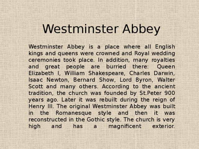 Westminster Abbey Westminster Abbey is a place where all English kings and queens were crowned and Royal wedding ceremonies took place. In addition, many royalties and great people are burried there:  Queen Elizabeth I, William Shakespeare, Charles Darwin, Isaac Newton, Bernard Show, Lord Byron, Walter Scott and many others. According to the ancient tradition, the church was founded by St.Peter 900 years ago. Later it was rebuilt during the reign of Henry III. The original Westminster Abbey was built in the Romanesque style and then it was reconstructed in the Gothic style. The church is very high and has a magnificent exterior.    