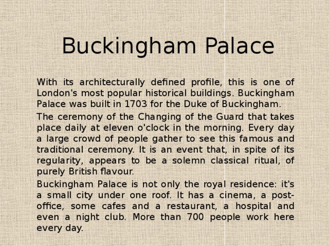 Buckingham Palace With its architecturally defined profile, this is one of London's most popular historical buildings. Buckingham Palace was built in 1703 for the Duke of Buckingham.  The ceremony of the Changing of the Guard that takes place daily at eleven o'clock in the morning. Every day a large crowd of people gather to see this famous and traditional ceremony. It is an event that, in spite of its regularity, appears to be a solemn classical ritual, of purely British flavour. Buckingham Palace is not only the royal residence: it's a small city under one roof. It has a cinema, a post-office, some cafes and a restaurant, a hospital and even a night club. More than 700 people work here every day. 