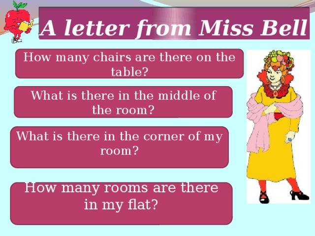 A letter from Miss Bell How many chairs are there on the table? What is there in the middle of the room? What is there in the corner of my room? How many rooms are there in my flat? 