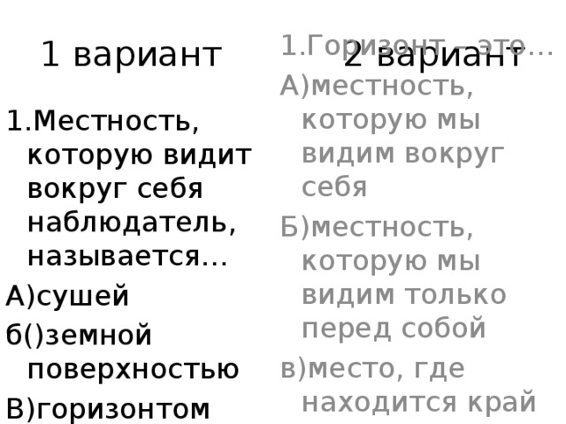 1 вариант 2 вариант 1.Местность, которую видит вокруг себя наблюдатель, называется… 1.Горизонт – это… А)сушей А)местность, которую мы видим вокруг себя б()земной поверхностью Б)местность, которую мы видим только перед собой В)горизонтом в)место, где находится край земли 