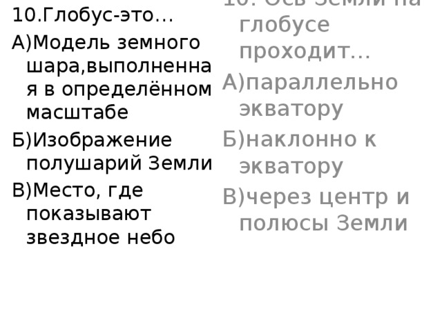 10.Глобус-это… 10. Ось Земли на глобусе проходит… А)Модель земного шара,выполненная в определённом масштабе А)параллельно экватору Б)Изображение полушарий Земли Б)наклонно к экватору В)Место, где показывают звездное небо В)через центр и полюсы Земли 