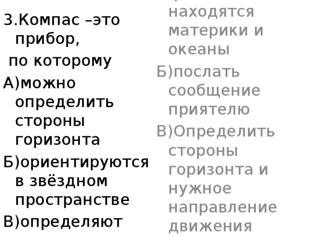 3.С помощью компаса можно… А)узнать, где находятся материки и океаны Б)послать сообщение приятелю В)Определить стороны горизонта и нужное направление движения 3.Компас –это прибор,  по которому А)можно определить стороны горизонта Б)ориентируются в звёздном пространстве В)определяют только направление на восток 