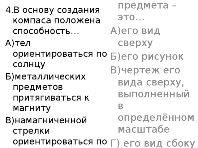 4.В основу создания компаса положена способность… 4.План предмета – это… А)тел ориентироваться по солнцу А)его вид сверху Б)металлических предметов притягиваться к магниту Б)его рисунок В)намагниченной стрелки ориентироваться по магнитному полю земли В)чертеж его вида сверху, выполненный в определённом масштабе Г) его вид сбоку 