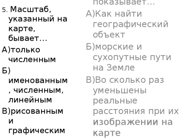 5. Масштаб карты показывает… А)Как найти географический объект Б)морские и сухопутные пути на Земле В)Во сколько раз уменьшены реальные расстояния при их изображении на карте 5. Масштаб, указанный на карте, бывает… А)только численным Б) именованным, численным, линейным В)рисованным и графическим 