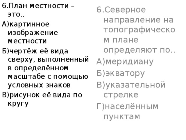 6.План местности – это.. 6.Северное направление на топографическом плане определяют по.. А)картинное изображение местности А)меридиану Б)чертёж её вида сверху, выполненный в определённом масштабе с помощью условных знаков Б)экватору В)рисунок её вида по кругу В)указательной стрелке Г)населённым пунктам 