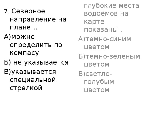 7. Северное направление на плане… 7.Самые глубокие места водоёмов на карте показаны.. А)можно определить по компасу А)темно-синим цветом Б) не указывается Б)темно-зеленым цветом В)указывается специальной стрелкой В)светло-голубым цветом 