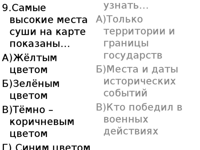 9.Самые высокие места суши на карте показаны… 9.По исторической карте можно узнать… А)Жёлтым цветом А)Только территории и границы государств Б)Зелёным цветом Б)Места и даты исторических событий В)Тёмно – коричневым цветом В)Кто победил в военных действиях Г) Синим цветом 