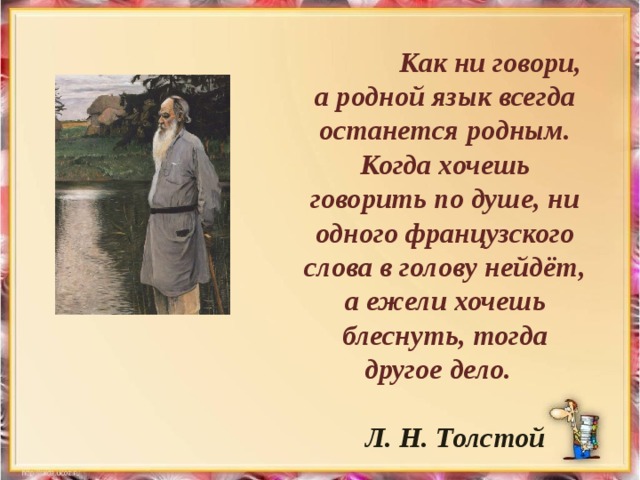 Как ни говори, а родной язык всегда останется родным. Когда хочешь говорить по душе, ни одного французского слова в голову нейдёт, а ежели хочешь блеснуть, тогда другое дело.   Л. Н. Толстой