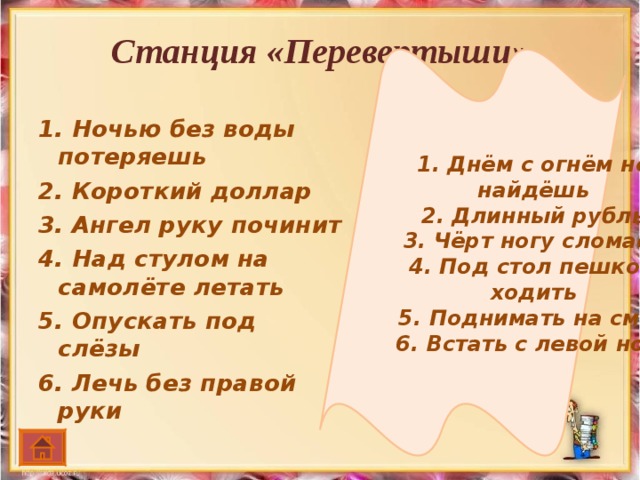 1. Днём с огнём не найдёшь 2. Длинный рубль 3. Чёрт ногу сломает 4. Под стол пешком ходить 5. Поднимать на смех 6. Встать с левой ноги Станция «Перевертыши»   1. Ночью без воды потеряешь 2. Короткий доллар 3. Ангел руку починит 4. Над стулом на самолёте летать 5. Опускать под слёзы 6. Лечь без правой руки