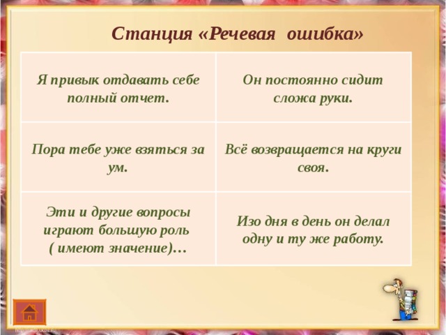 Станция «Речевая ошибка» Я привык отдавать себе полный отчет. Он постоянно сидит сложа руки. 1 .  Я привык отдавать себе полные отчеты. 1. Он постоянно сидит сложив руки. 2. Пора уже тебе взяться за свой ум. 2. Все возвращается на спирали своя! 3. Эти и другие вопросы имеют большую роль в развитии этой, еще молодой науки. 3. Со дня на день он делал одну и ту же работу. Пора тебе уже взяться за ум. Всё возвращается на круги своя. Эти и другие вопросы играют большую роль ( имеют значение)… Изо дня в день он делал одну и ту же работу.