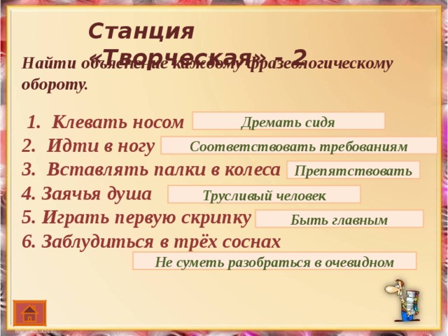 Станция «Творческая» - 2 Найти объяснение каждому фразеологическому обороту.    1. Клевать носом 2. Идти в ногу 3. Вставлять палки в колеса 4. Заячья душа 5. Играть первую скрипку 6. Заблудиться в трёх соснах Дремать сидя Соответствовать требованиям Препятствовать Трусливый человек Быть главным Не суметь разобраться в очевидном