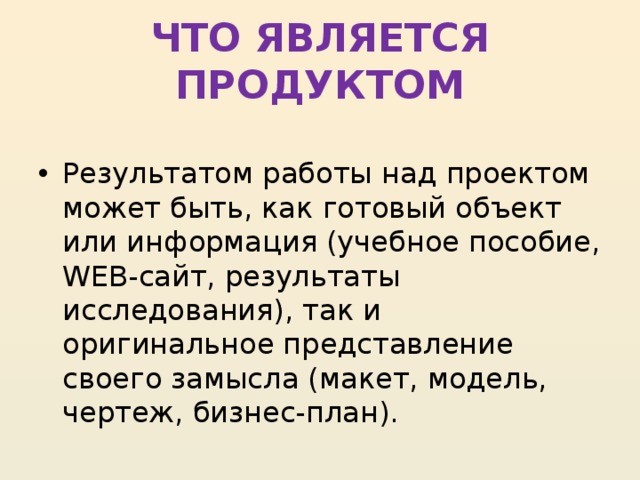 ЧТО ЯВЛЯЕТСЯ ПРОДУКТОМ  Результатом работы над проектом может быть, как готовый объект или информация (учебное пособие, WEB-сайт, результаты исследования), так и оригинальное представление своего замысла (макет, модель, чертеж, бизнес-план). 