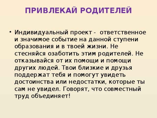 ПРИВЛЕКАЙ РОДИТЕЛЕЙ   Индивидуальный проект -  ответственное и значимое событие на данной ступени образования и в твоей жизни. Не стесняйся озаботить этим родителей. Не отказывайся от их помощи и помощи других людей. Твои близкие и друзья поддержат тебя и помогут увидеть достоинства или недостатки, которые ты сам не увидел. Говорят, что совместный труд объединяет! 