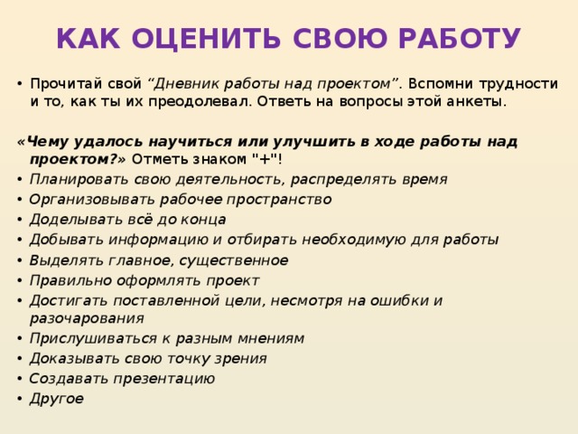 КАК ОЦЕНИТЬ СВОЮ РАБОТУ   Прочитай свой  “Дневник работы над проектом” . Вспомни трудности и то, как ты их преодолевал. Ответь на вопросы этой анкеты.   «Чему удалось научиться или улучшить в ходе работы над проектом?»  Отметь знаком 