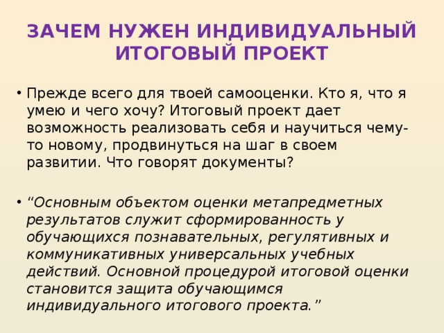 ЗАЧЕМ НУЖЕН ИНДИВИДУАЛЬНЫЙ ИТОГОВЫЙ ПРОЕКТ  Прежде всего для твоей самооценки. Кто я, что я умею и чего хочу? Итоговый проект дает возможность реализовать себя и научиться чему-то новому, продвинуться на шаг в своем развитии. Что говорят документы? “ Основным объектом оценки метапредметных результатов служит сформированность у обучающихся познавательных, регулятивных и коммуникативных универсальных учебных действий. Основной процедурой итоговой оценки становится защита обучающимся индивидуального итогового проекта.” 