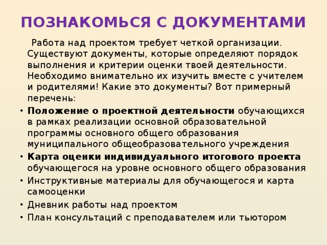 ПОЗНАКОМЬСЯ С ДОКУМЕНТАМИ    Работа над проектом требует четкой организации. Существуют документы, которые определяют порядок выполнения и критерии оценки твоей деятельности. Необходимо внимательно их изучить вместе с учителем и родителями! Какие это документы? Вот примерный перечень: Положение о проектной деятельности обучающихся в рамках реализации основной образовательной программы основного общего образования муниципального общеобразовательного учреждения Карта оценки индивидуального итогового проекта обучающегося на уровне основного общего образования Инструктивные материалы для обучающегося и карта самооценки Дневник работы над проектом План консультаций с преподавателем или тьютором 