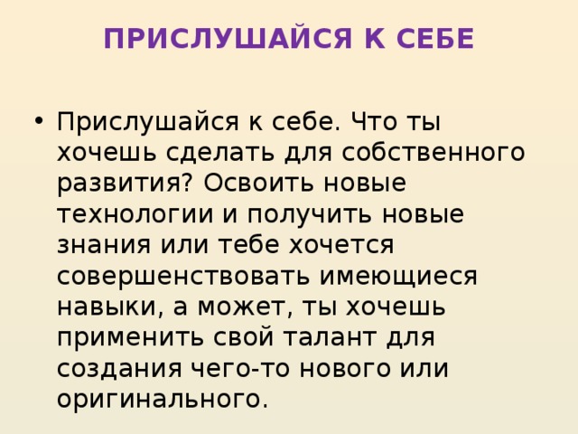 ПРИСЛУШАЙСЯ К СЕБЕ   Прислушайся к себе. Что ты хочешь сделать для собственного развития? Освоить новые технологии и получить новые знания или тебе хочется совершенствовать имеющиеся навыки, а может, ты хочешь применить свой талант для создания чего-то нового или оригинального. 