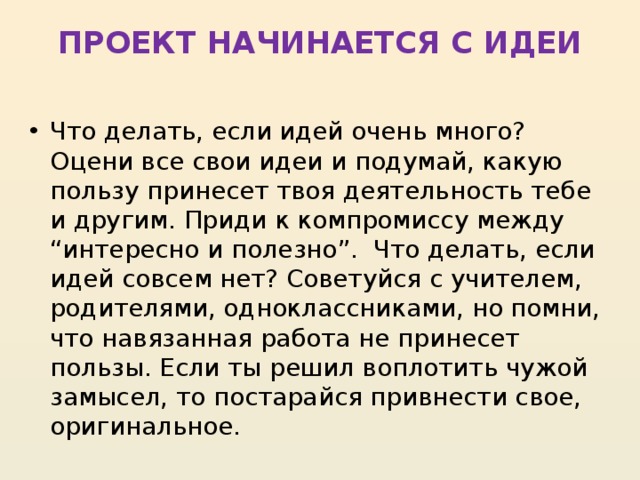 ПРОЕКТ НАЧИНАЕТСЯ С ИДЕИ   Что делать, если идей очень много? Оцени все свои идеи и подумай, какую пользу принесет твоя деятельность тебе и другим. Приди к компромиссу между “интересно и полезно”.  Что делать, если идей совсем нет? Советуйся с учителем, родителями, одноклассниками, но помни, что навязанная работа не принесет пользы. Если ты решил воплотить чужой замысел, то постарайся привнести свое, оригинальное. 