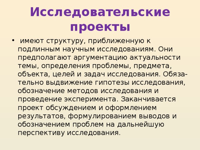 Исследовательские проекты   имеют структуру, приближенную к подлинным научным исследованиям. Они предполагают аргументацию актуальности темы, определения проблемы, предмета, объекта, целей и задач исследования. Обяза- тельно выдвижение гипотезы исследования, обозначение методов исследования и проведение эксперимента. Заканчивается проект обсуждением и оформлением результатов, формулированием выводов и обозначением проблем на дальнейшую перспективу исследования. 