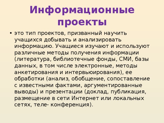 Информационные проекты это тип проектов, призванный научить учащихся добывать и анализировать информацию. Учащиеся изучают и используют различные методы получения информации (литература, библиотечные фонды, СМИ, базы данных, в том числе электронные, методы анкетирования и интервьюирования), ее обработки (анализ, обобщение, сопоставление с известными фактами, аргументированные выводы) и презентации (доклад, публикация, размещение в сети Интернет или локальных сетях, теле- конференция). 