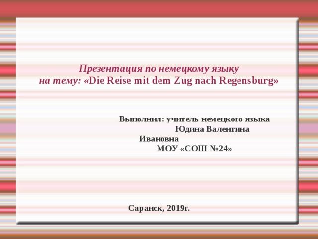 Презентация по немецкому языку  на тему: « Die Reise m it de m  Zug nach Regensburg »  Выполнил: учитель немецкого языка  Юдина Валентина Ивановна  МОУ «СОШ №24» Саранск, 2019г. 