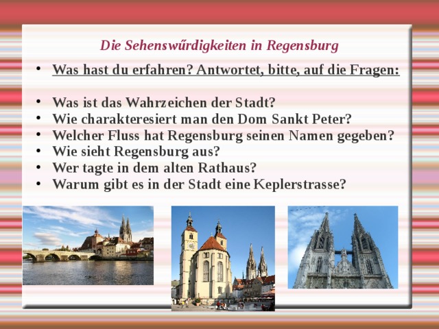 Die Sehensw ű rdigkeiten in Regensburg Was hast du erfahren? Antwortet, bitte, auf die Fragen:  Was ist das Wahrzeichen der Stadt? Wie charakteresiert man den Dom Sankt Peter? Welcher Fluss hat Regensburg seinen Namen gegeben? Wie sieht Regensburg aus? Wer tagte in dem alten Rathaus? Warum gibt es in der Stadt eine Keplerstrasse?  