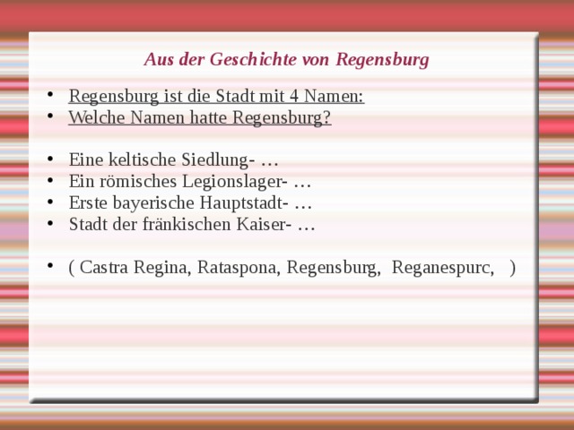 Aus der Geschichte von Regensburg Regensburg ist die Stadt mit 4 Namen: Welche Namen hatte Regensburg?  Eine keltische Siedlung- … Ein römisches Legionslager- … Erste bayerische Hauptstadt- … Stadt der fränkischen Kaiser- …  ( Castra Regina, Rataspona, Regensburg, Reganespurc, ) 