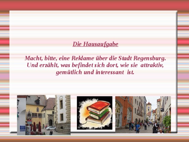 Die Hausaufgabe   Macht, bitte, eine Reklame über die Stadt Regensburg.  Und erzählt, was befindet sich dort, wie sie attraktiv, gemütlich und interessant ist.   