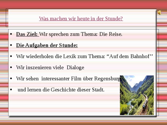 Was machen wir heute in der Stunde? Das Ziel: Wir sprechen zum Thema: Die Reise. Die Aufgaben der Stunde: Wir wiederholen die Lexik zum Thema: “ Auf dem Bahnhof’’ Wir inszenieren viele Dialoge Wir sehen interessanter Film über Regensburg  und lernen die Geschichte dieser Stadt. 