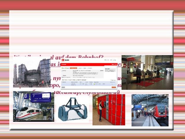     Wart ihr einmal auf dem Bahnhof?  Nennt, bitte, was ist das? Übersetzt auf Deutsch :   Вокзал, поезд, путь, платформа, расписание движения, справочное бюро, касса, камера хранения, дорожная сумка, билет, пассажир, служащая/ий     