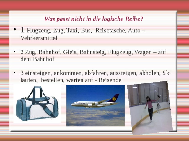 Was passt nicht in die logische Reihe? 1 Flugzeug, Zug, Taxi, Bus, Reisetasche, Auto – Vehrkersmittel  2 Zug, Bahnhof, Gleis, Bahnsteig, Flugzeug, Wagen – auf dem Bahnhof  3 einsteigen, ankommen, abfahren, aussteigen, abholen, Ski laufen, bestellen, warten auf - Reisende  