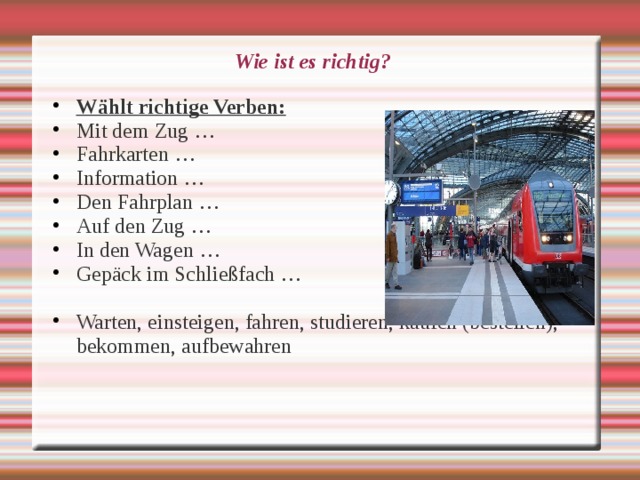 Wie ist es richtig? Wählt richtige Verben: Mit dem Zug … Fahrkarten … Information … Den Fahrplan … Auf den Zug … In den Wagen … Gepäck im Schließfach …  Warten, einsteigen, fahren, studieren, kaufen (bestellen), bekommen, aufbewahren 