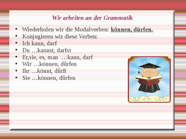 Wir arbeiten an der Grammatik Wiederholen wir die Modalverben: können, dürfen. Konjugieren wir diese Verben: Ich kann, darf Du …kannst, darfst Er,sie, es, man …kann, darf Wir …können, d ű rfen Ihr …könnt, d ű rft Sie …können, d ű rfen 