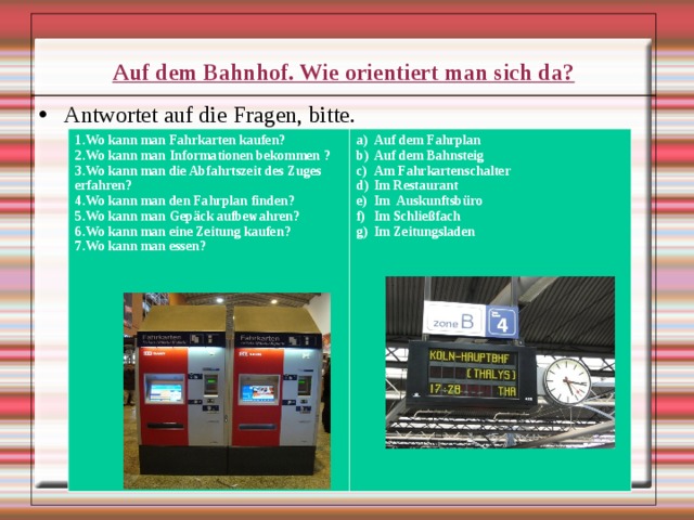  Auf dem Bahnhof. Wie orientiert man sich da? Antwortet auf die Fragen, bitte.  1.Wo kann man Fahrkarten kaufen? 2.Wo kann man Informationen bekommen ? 3.Wo kann man die Abfahrtszeit des Zuges erfahren? 4.Wo kann man den Fahrplan finden? 5.Wo kann man Gepäck aufbewahren? 6.Wo kann man eine Zeitung kaufen? 7.Wo kann man essen?         Auf dem Fahrplan Auf dem Bahnsteig Am Fahrkartenschalter Im Restaurant Im Auskunftsbüro Im Schließfach Im Zeitungsladen                