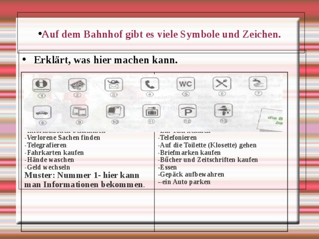 Auf dem Bahnhof gibt es viele Symbole und Zeichen. Erkl ärt, was hier machen kann.           - Ein Auto parken - Informationen bekommen - Verlorene Sachen finden - Telegrafieren - Fahrkarten kaufen - Hände waschen - Geld wechseln Muster: Nummer 1- hier kann man Informationen bekommen .        - Gepäck aufbewahren - Ein Taxi nehmen - Telefonieren - Auf die Toilette (Klosette) gehen - Briefmarken kaufen - Bűcher und Zeitschriften kaufen Essen Gepäck aufbewahren -ein Auto parken 