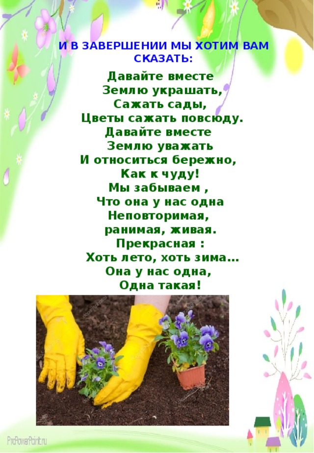 И В ЗАВЕРШЕНИИ МЫ ХОТИМ ВАМ СКАЗАТЬ: Давайте вместе  Землю украшать,  Сажать сады,  Цветы сажать повсюду.  Давайте вместе Землю уважать  И относиться бережно, Как к чуду!  Мы забываем , Что она у нас одна  Неповторимая, ранимая, живая.  Прекрасная :  Хоть лето, хоть зима …  Она у нас одна, Одна такая!  