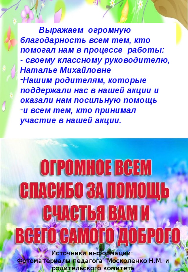  Выражаем огромную благодарность всем тем, кто помогал нам в процессе работы: - своему классному руководителю, Наталье Михайловне Нашим родителям, которые поддержали нас в нашей акции и оказали нам посильную помощь и всем тем, кто принимал участие в нашей акции. Источники информации:  Фотоматериалы педагога Москоленко Н.М. и родительского комитета 