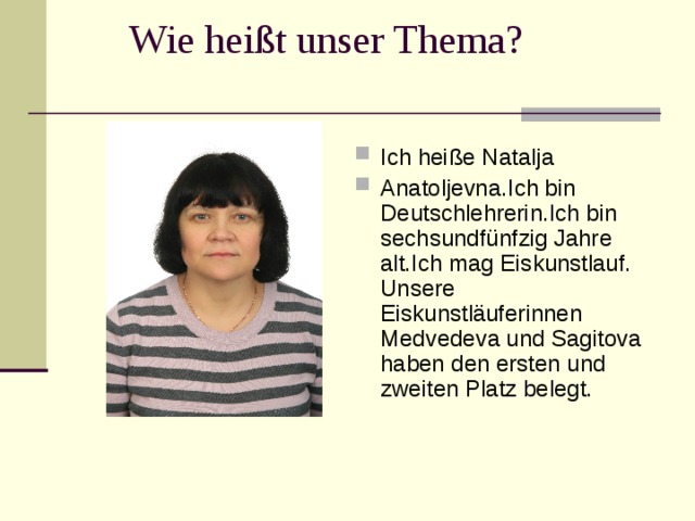 Wie hei ßt unser Thema? Ich hei ße Natalja Anatoljevna.Ich bin Deutschlehrerin.Ich bin sechsundfünfzig Jahre alt.Ich mag Eiskunstlauf. U nsere Eiskunstläuferinnen Med v ede va und S agito va haben den ersten und zweiten Platz belegt.
