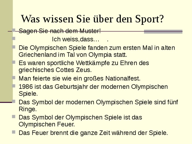 Was wissen Sie über den Sport? Sagen Sie nach dem Muster! Ich weiss,dass… . Die Olympischen Spiele fanden zum ersten Mal in alten Griechenland im Tal von Olympia statt. Es waren sportliche Wettk ämpfe zu Ehren des griechisches Cottes Zeus. Man feierte sie wie ein großes Nationalfest. 1986 ist das Geburtsjahr der modernen Olympischen Spiele. Das Symbol der modernen Olympischen Spiele sind fünf Ringe. Das Symbol der Olympischen Spiele ist das Olympischen Feuer. Das Feuer brennt die ganze Zeit während der Spiele.