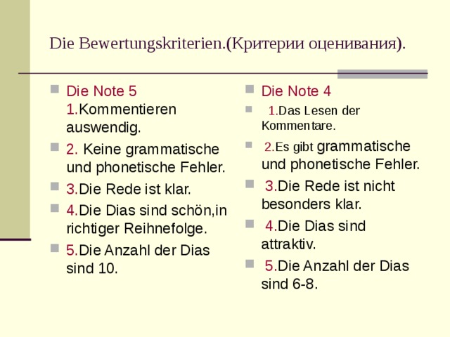 Die Bewertungskriterien. (Критерии оценивания). Die Note 5 1. Kommentieren auswendig. 2. Keine grammatische und phonetische Fehler. 3. Die Rede ist klar. 4. Die Dias sind sch ön,in richtiger Reihnefolge. 5. Die Anzahl der Dias sind 10. Die Note 4 1. Das Lesen der Kommentare. 2. Es gibt grammatische und phonetische Fehler. 3. Die Rede ist nicht besonders klar. 4. Die Dias sind attraktiv. 5. Die Anzahl der Dias sind 6-8.