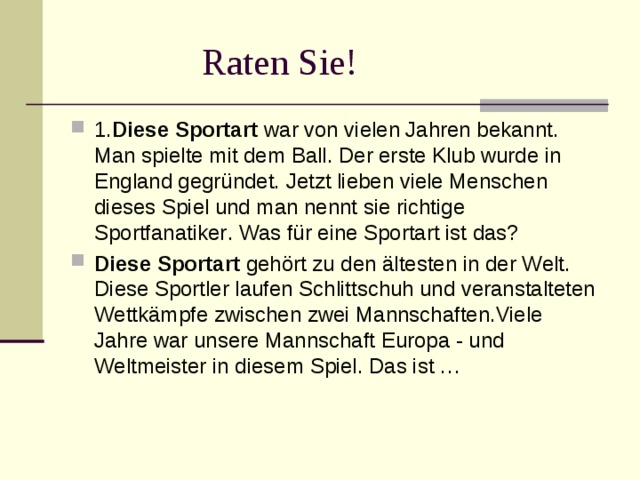 Raten Sie! 1. Diese Sportart war von vielen Jahren bekannt. Man spielte mit dem Ball. Der erste Klub wurde in England gegründet. Jetzt lieben viele Menschen dieses Spiel und man nennt sie richtige Sportfanatiker . Was für eine Sportart ist das? Diese Sportart gehört zu den ältesten in der Welt. Diese Sportler laufen Schlittschuh und veranstalteten Wettkämpfe zwischen zwei Mannschaften.Viele Jahre war unsere Mannschaft Europa - und Weltmeister in diesem Spiel. Das ist …